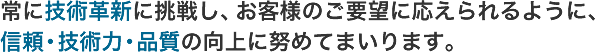 常に技術革新に挑戦し、お客様のご要望に応えられるように、信頼・技術力・品質の向上に努めてまいります。